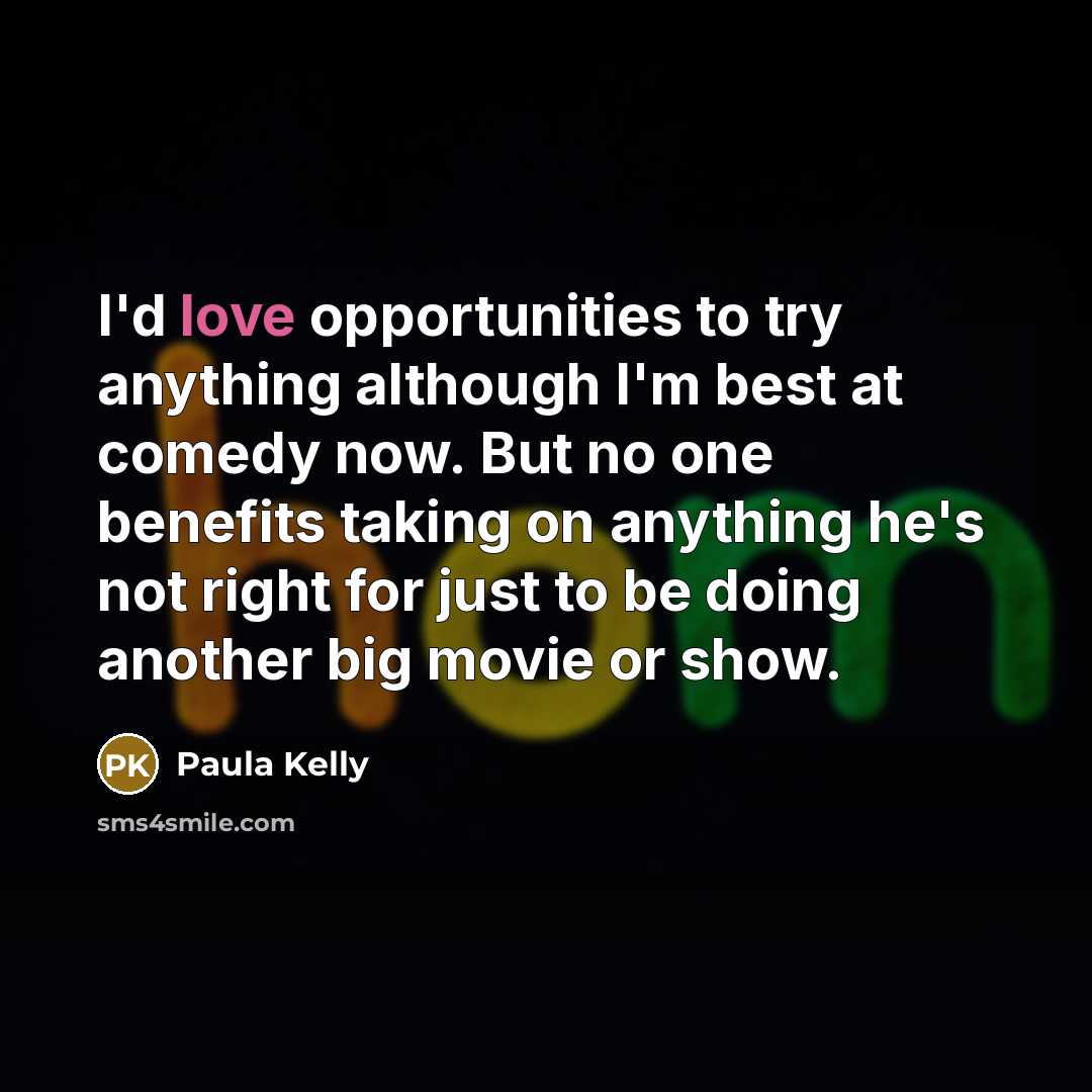 “I'd love opportunities to try anything although I'm best at comedy now. But no one benefits taking on anything he's not right for just to be doing another big movie or show.” quote by Paula Kelly