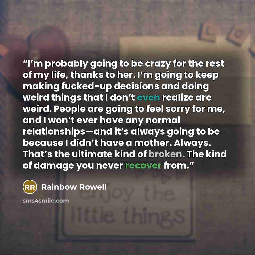 “I’m probably going to be crazy for the rest of my life, thanks to her. I’m going to keep making fucked-up decisions and doing weird things that I don’t even realize are weird. People are going to feel sorry for me, and I won’t ever have any normal relationships—and it’s always going to be because…” quote by Rainbow Rowell