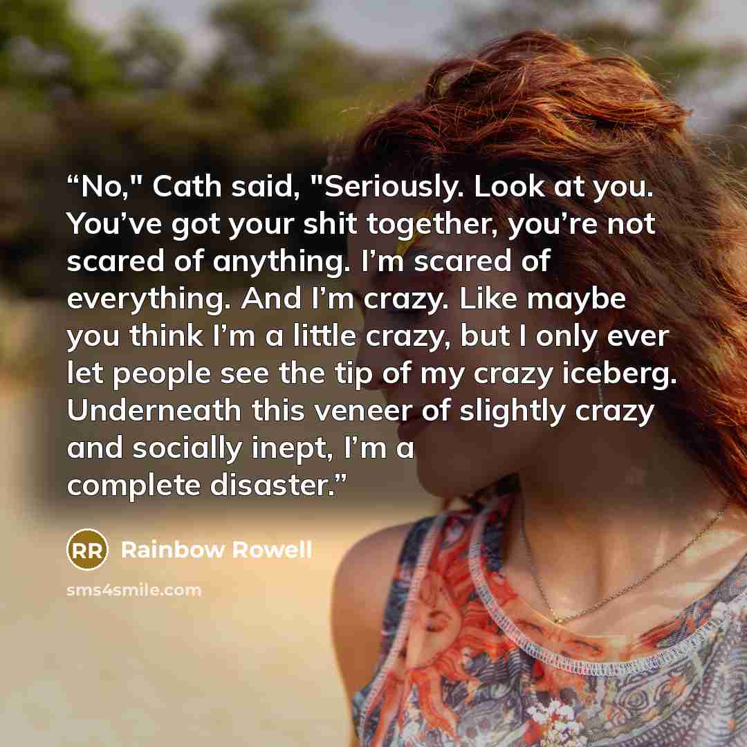 “No," Cath said, "Seriously. Look at you. You’ve got your shit together, you’re not scared of anything. I’m scared of everything. And I’m crazy. Like maybe you think I’m a little crazy, but I only ever let people see the tip of my crazy iceberg. Underneath this veneer of slightly crazy and socially…” quote by Rainbow Rowell