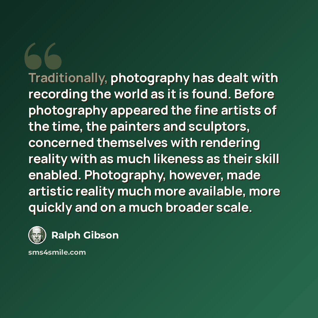 “Traditionally, photography has dealt with recording the world as it is found. Before photography appeared the fine artists of the time, the painters and sculptors, concerned themselves with rendering reality with as much likeness as their skill enabled. Photography, however, made artistic reality…” quote by Ralph Gibson