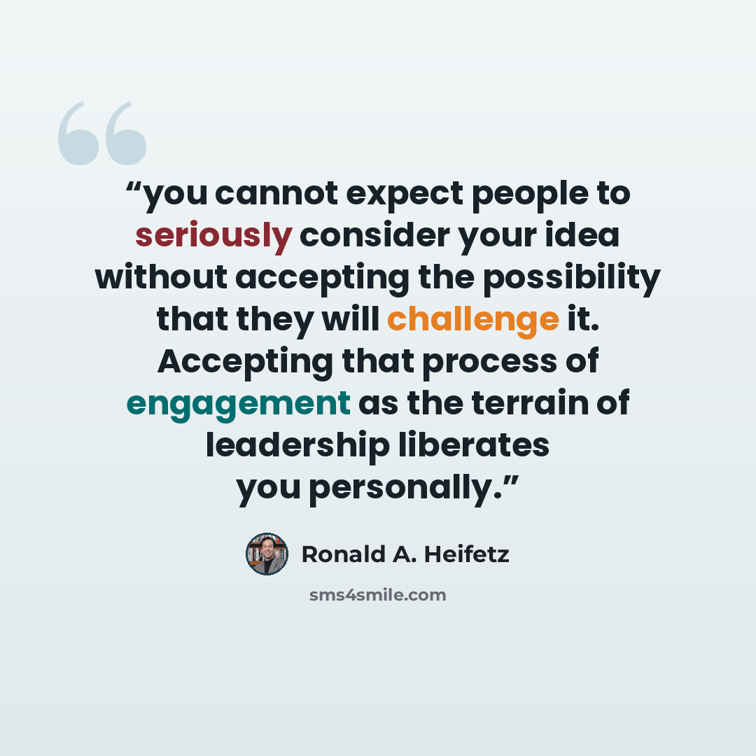 “you cannot expect people to seriously consider your idea without accepting the possibility that they will challenge it. Accepting that process of engagement as the terrain of leadership liberates you personally.” quote by Ronald A. Heifetz