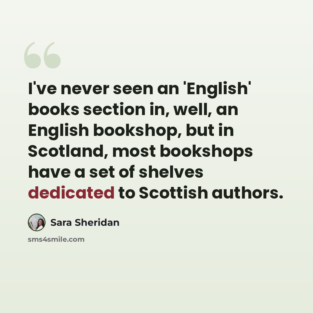 “I've never seen an 'English' books section in, well, an English bookshop, but in Scotland, most bookshops have a set of shelves dedicated to Scottish authors.” quote by Sara Sheridan