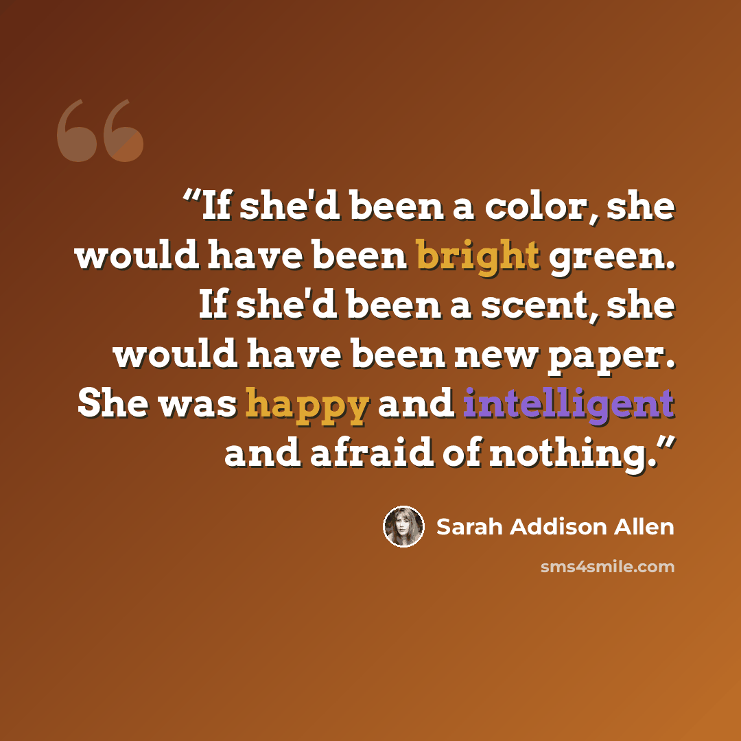 “If she'd been a color, she would have been bright green. If she'd been a scent, she would have been new paper. She was happy and intelligent and afraid of nothing.” quote by Sarah Addison Allen