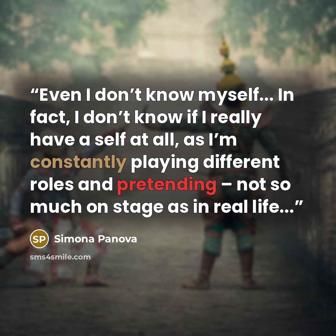 “Even I don’t know myself... In fact, I don’t know if I really have a self at all, as I’m constantly playing different roles and pretending – not so much on stage as in real life...” quote by Simona Panova