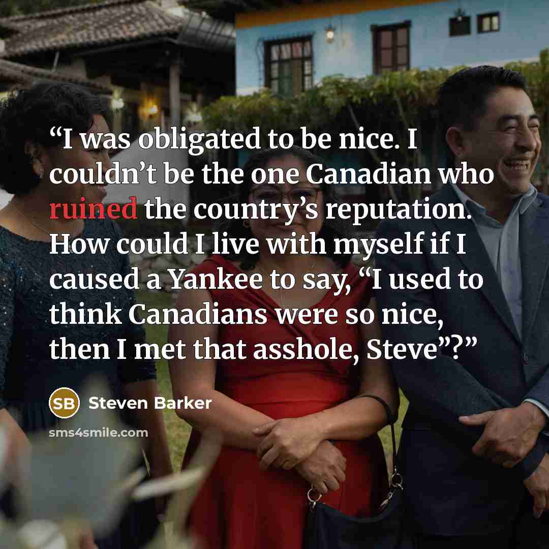 “I was obligated to be nice. I couldn’t be the one Canadian who ruined the country’s reputation. How could I live with myself if I caused a Yankee to say, “I used to think Canadians were so nice, then I met that asshole, Steve”?” quote by Steven Barker