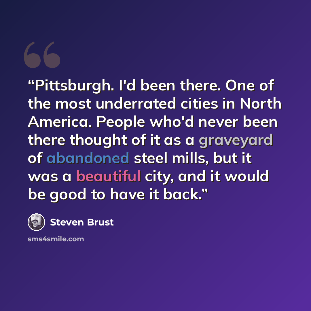 “Pittsburgh. I'd been there. One of the most underrated cities in North America. People who'd never been there thought of it as a graveyard of abandoned steel mills, but it was a beautiful city, and it would be good to have it back.” quote by Steven Brust