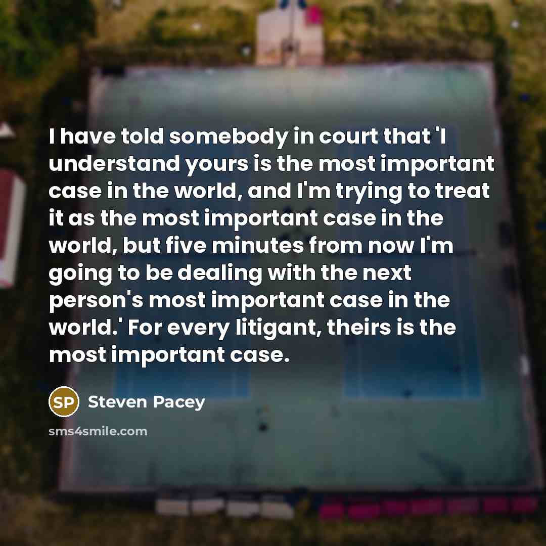 “I have told somebody in court that 'I understand yours is the most important case in the world, and I'm trying to treat it as the most important case in the world, but five minutes from now I'm going to be dealing with the next person's most important case in the world.' For every litigant, theirs…” quote by Steven Pacey