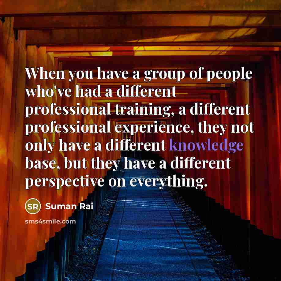“When you have a group of people who've had a different professional training, a different professional experience, they not only have a different knowledge base, but they have a different perspective on everything.” quote by Suman Rai