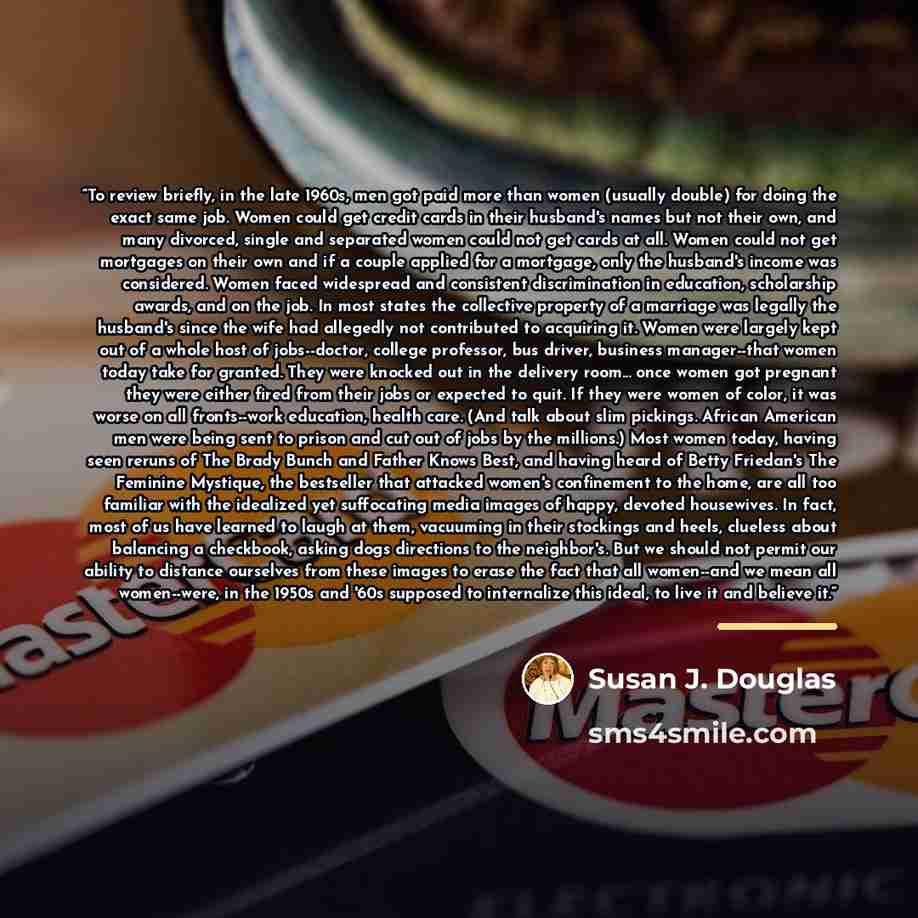 “To review briefly, in the late 1960s, men got paid more than women (usually double) for doing the exact same job. Women could get credit cards in their husband's names but not their own, and many divorced, single and separated women could not get cards at all. Women could not get mortgages on…” quote by Susan J. Douglas