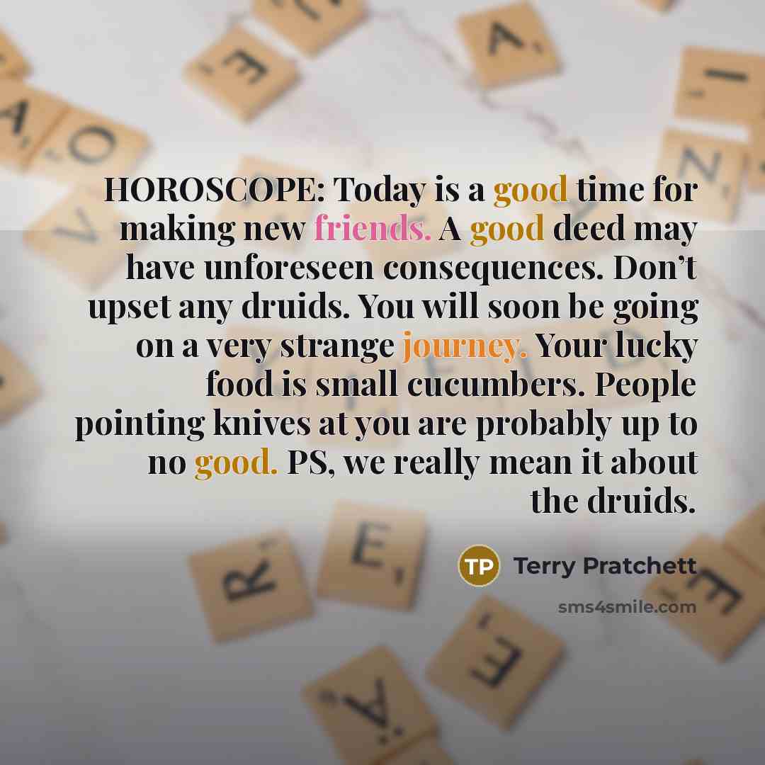 “HOROSCOPE: Today is a good time for making new friends. A good deed may have unforeseen consequences. Don’t upset any druids. You will soon be going on a very strange journey. Your lucky food is small cucumbers. People pointing knives at you are probably up to no good. PS, we really mean it about…” quote by Terry Pratchett