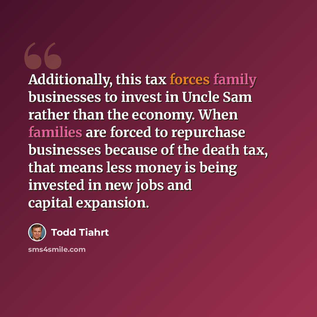 “Additionally, this tax forces family businesses to invest in Uncle Sam rather than the economy. When families are forced to repurchase businesses because of the death tax, that means less money is being invested in new jobs and capital expansion.” quote by Todd Tiahrt