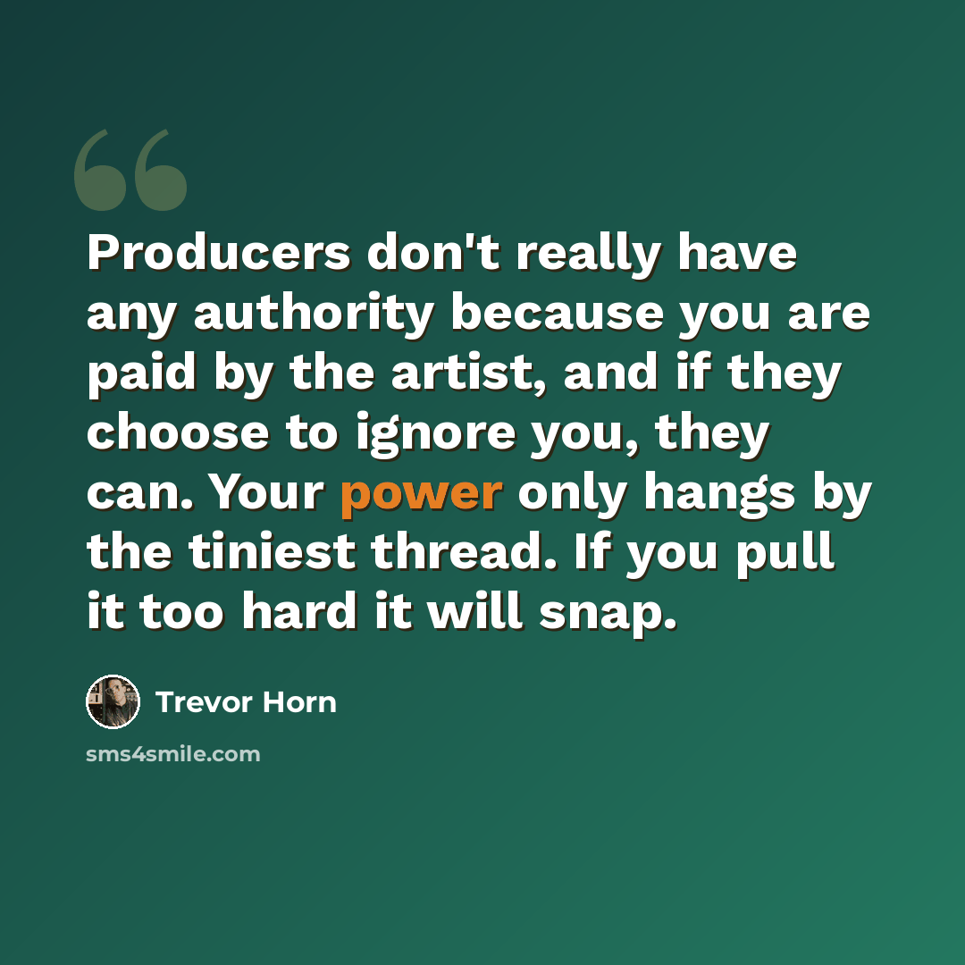 “Producers don't really have any authority because you are paid by the artist, and if they choose to ignore you, they can. Your power only hangs by the tiniest thread. If you pull it too hard it will snap.” quote by Trevor Horn
