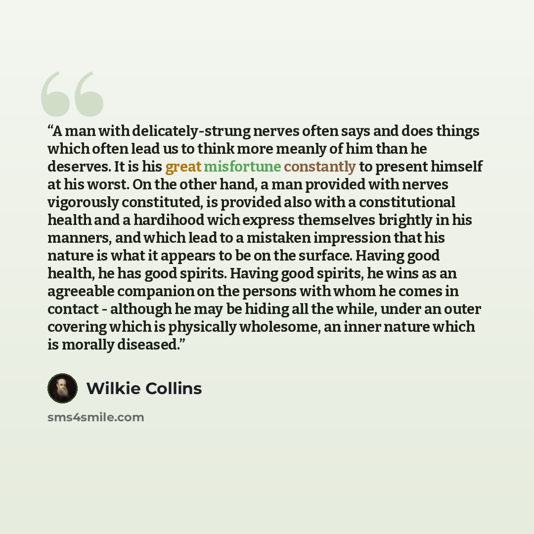 “A man with delicately-strung nerves often says and does things which often lead us to think more meanly of him than he deserves. It is his great misfortune constantly to present himself at his worst. On the other hand, a man provided with nerves vigorously constituted, is provided also with a…” quote by Wilkie Collins