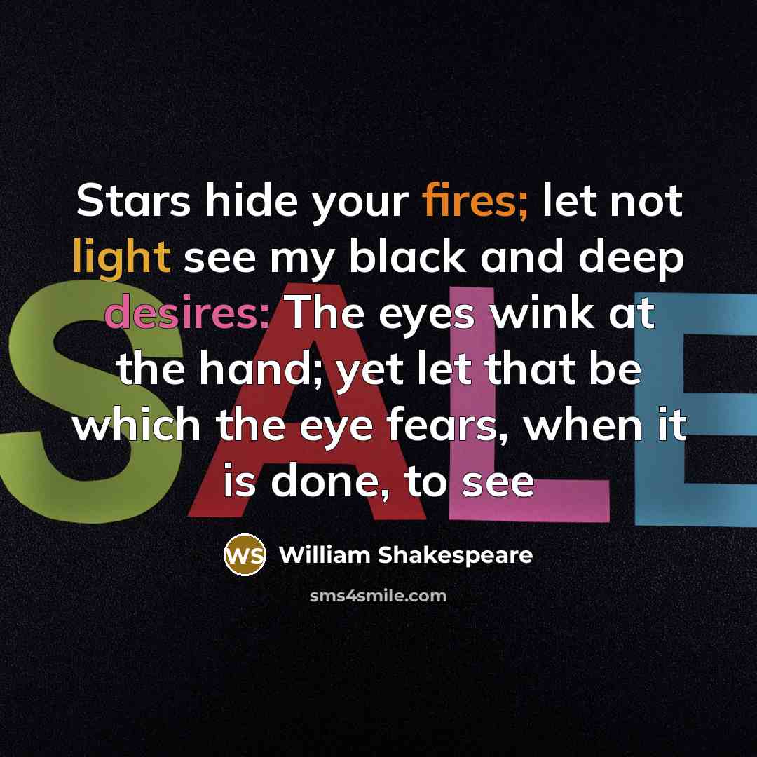 “Stars hide your fires; let not light see my black and deep desires: The eyes wink at the hand; yet let that be which the eye fears, when it is done, to see” quote by William Shakespeare