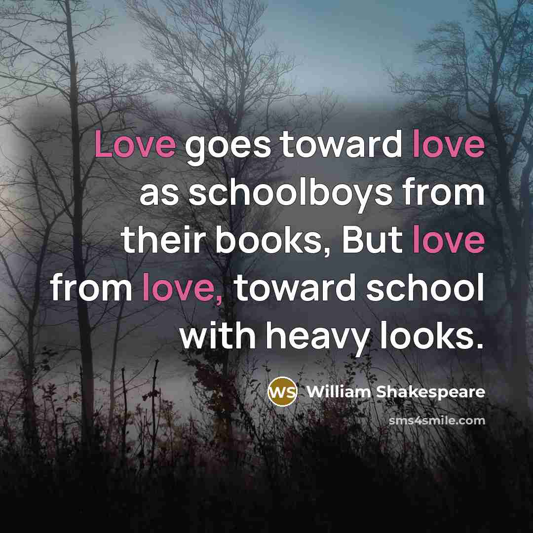 “Love goes toward love as schoolboys from their books, But love from love, toward school with heavy looks.” quote by William Shakespeare