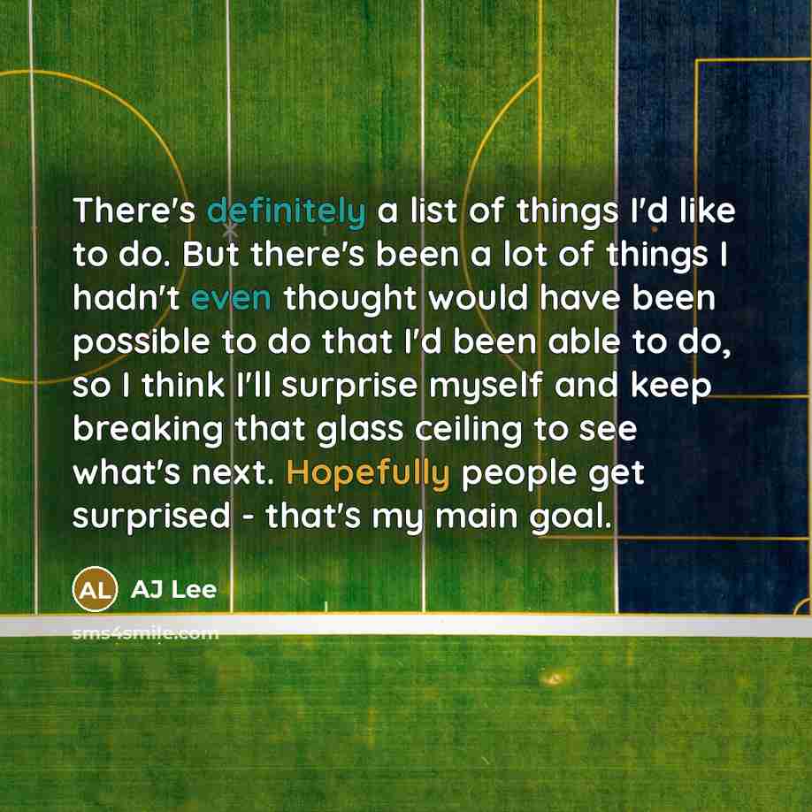 “There's definitely a list of things I'd like to do. But there's been a lot of things I hadn't even thought would have been possible to do that I'd been able to do, so I think I'll surprise myself and keep breaking that glass ceiling to see what's next. Hopefully people get surprised - that's my…” quote by AJ Lee