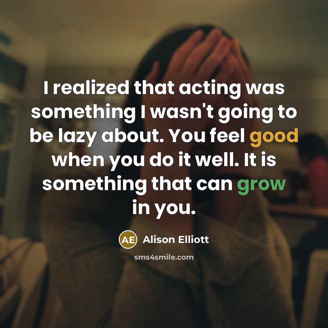 “I realized that acting was something I wasn't going to be lazy about. You feel good when you do it well. It is something that can grow in you.” quote by Alison Elliott