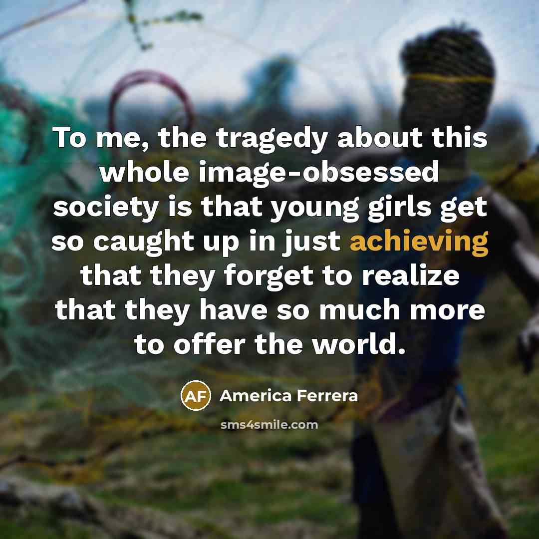 “To me, the tragedy about this whole image-obsessed society is that young girls get so caught up in just achieving that they forget to realize that they have so much more to offer the world.” quote by America Ferrera