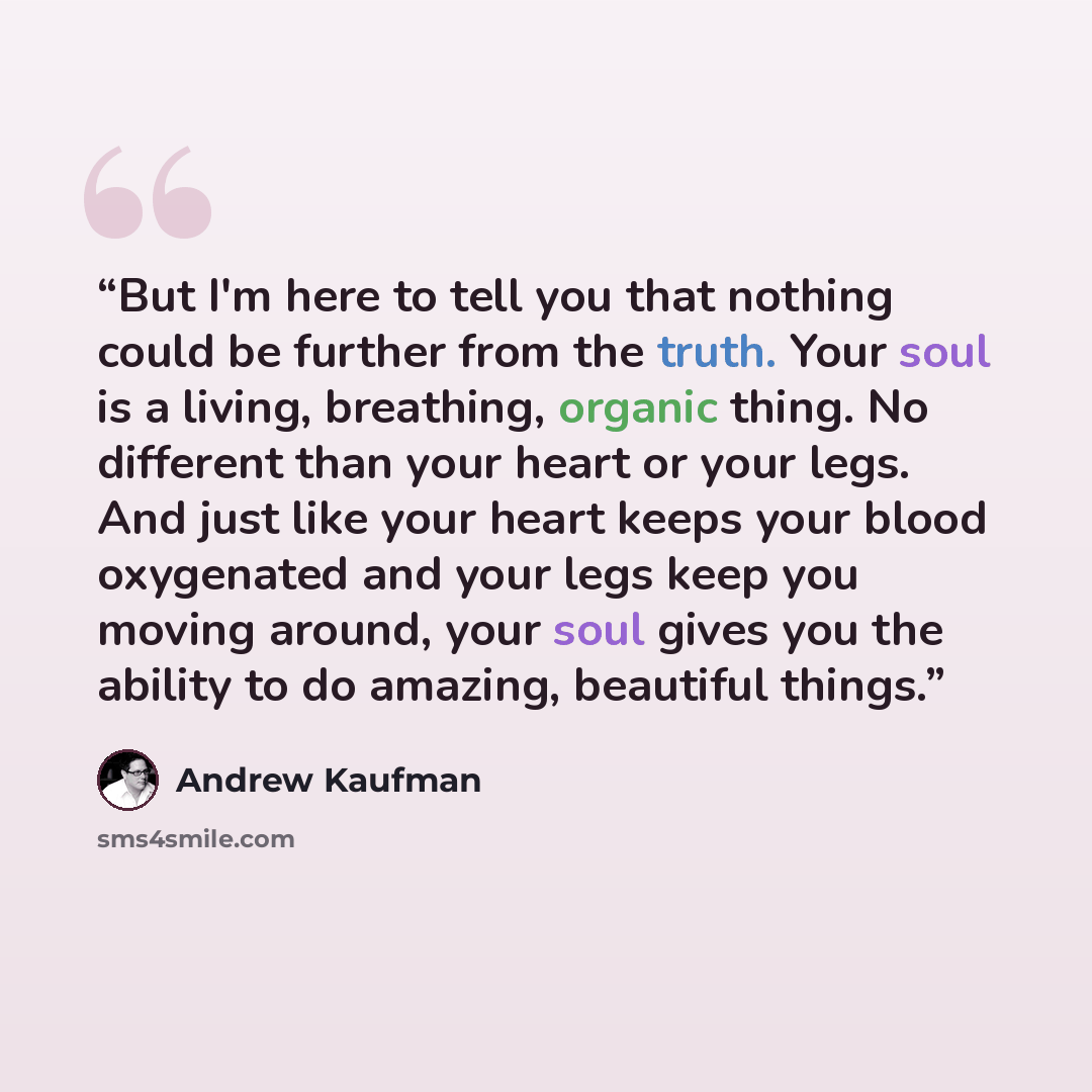 “But I'm here to tell you that nothing could be further from the truth. Your soul is a living, breathing, organic thing. No different than your heart or your legs. And just like your heart keeps your blood oxygenated and your legs keep you moving around, your soul gives you the ability to do…” quote by Andrew Kaufman