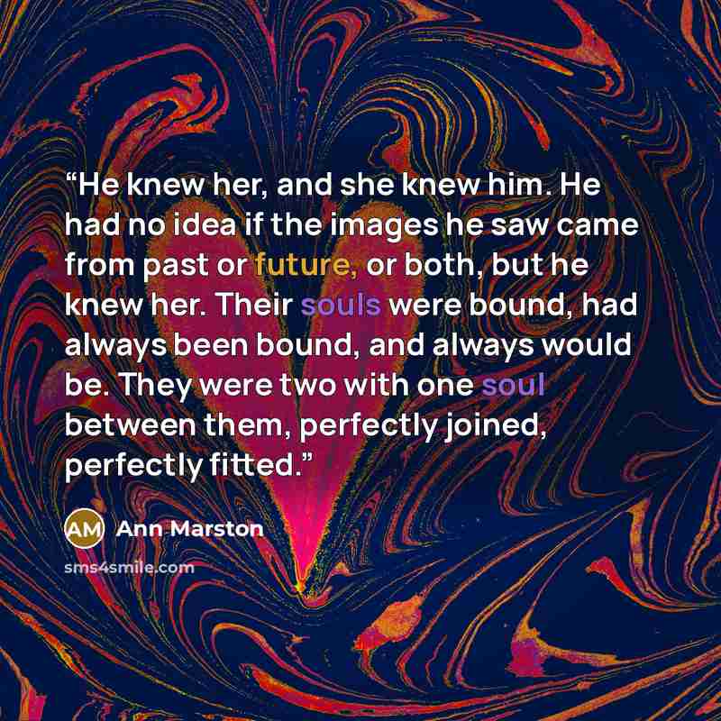 “He knew her, and she knew him. He had no idea if the images he saw came from past or future, or both, but he knew her. Their souls were bound, had always been bound, and always would be. They were two with one soul between them, perfectly joined, perfectly fitted.” quote by Ann Marston