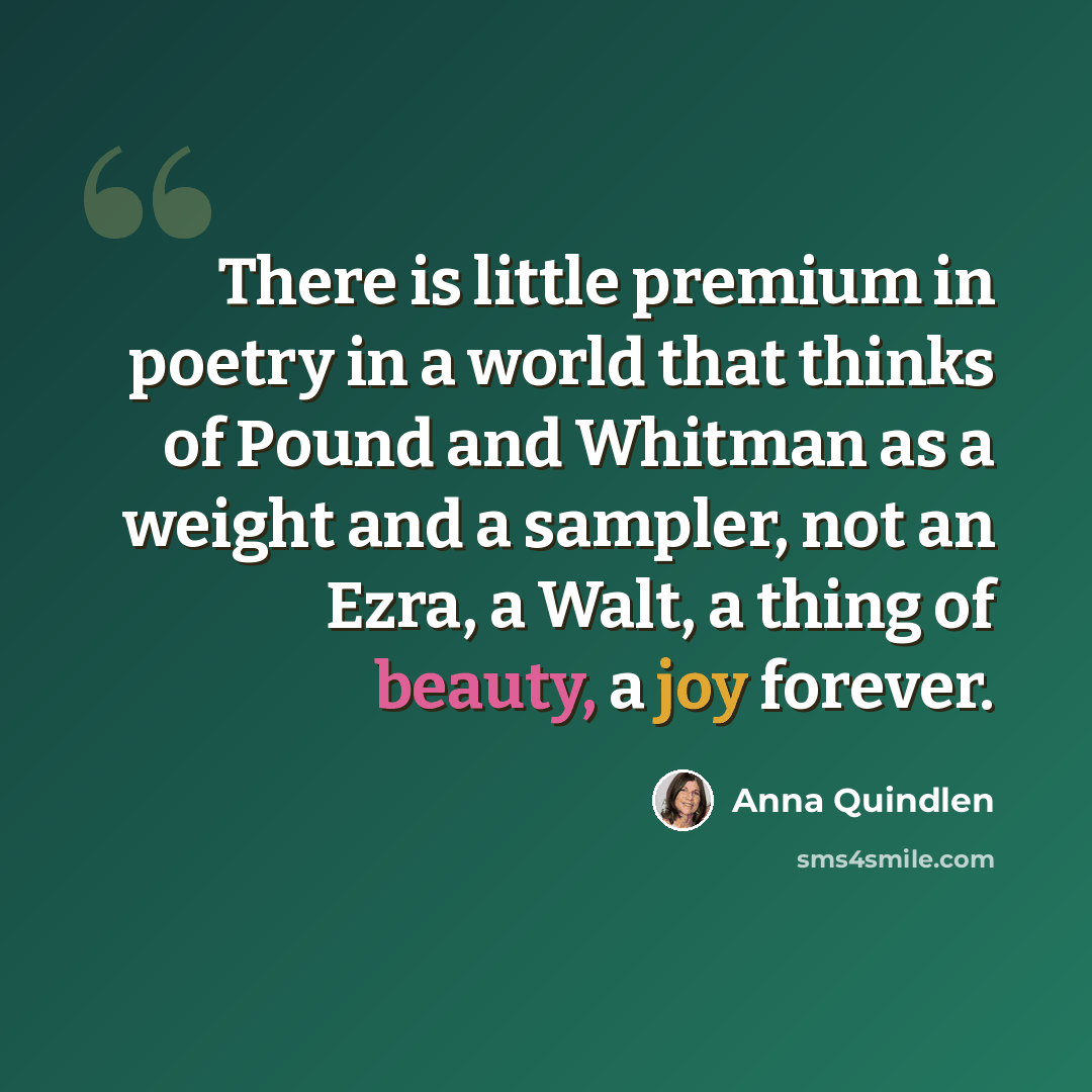 “There is little premium in poetry in a world that thinks of Pound and Whitman as a weight and a sampler, not an Ezra, a Walt, a thing of beauty, a joy forever.” quote by Anna Quindlen