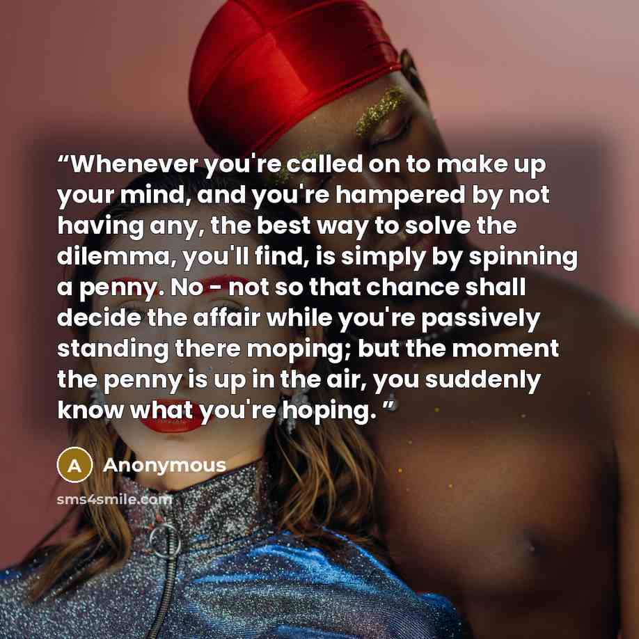 “Whenever you're called on to make up your mind, and you're hampered by not having any, the best way to solve the dilemma, you'll find, is simply by spinning a penny. No - not so that chance shall decide the affair while you're passively standing there moping; but the moment the penny is up in the…” quote by Anonymous