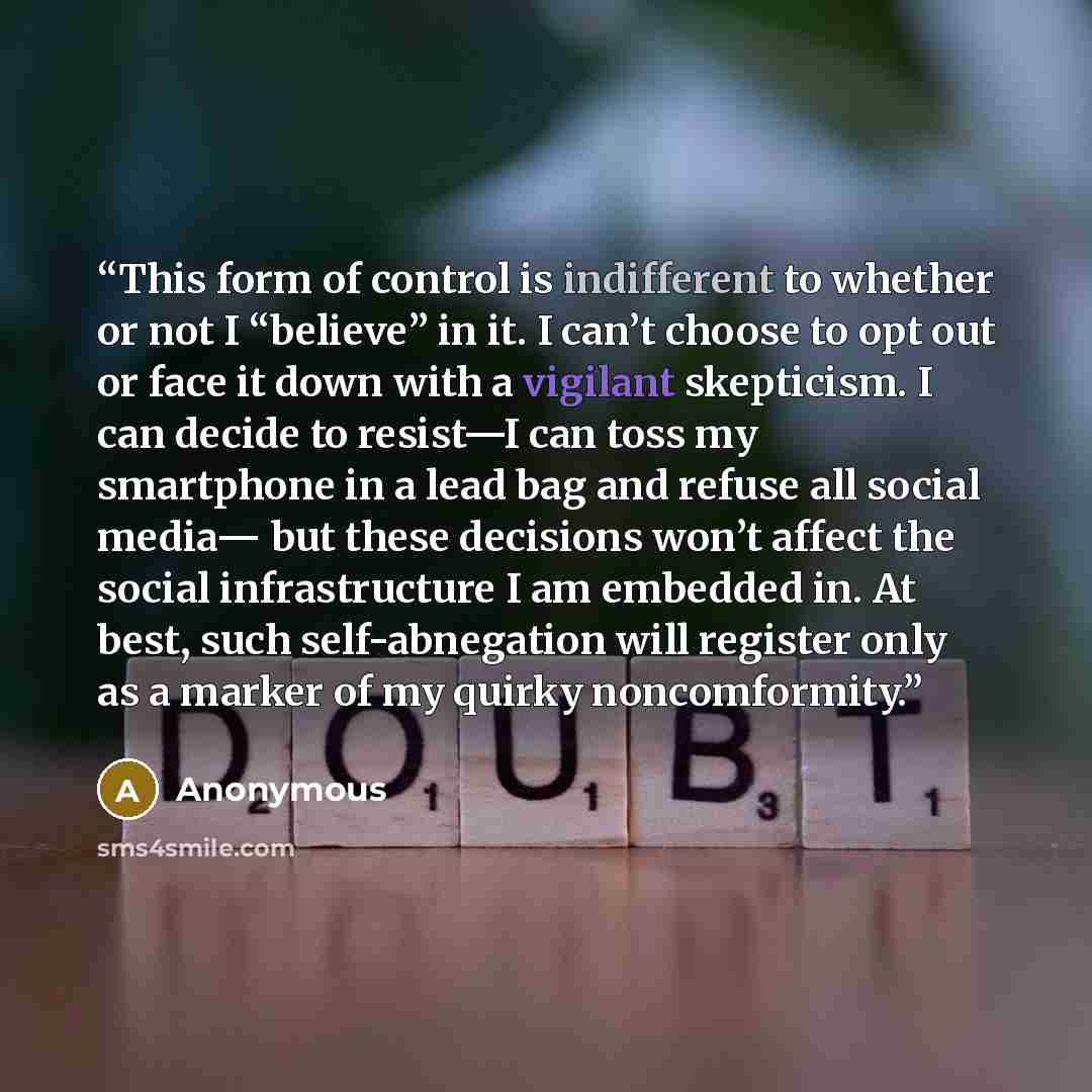 “This form of control is indifferent to whether or not I “believe” in it. I can’t choose to opt out or face it down with a vigilant skepticism. I can decide to resist—I can toss my smartphone in a lead bag and refuse all social media— but these decisions won’t affect the social infrastructure I am…” quote by Anonymous
