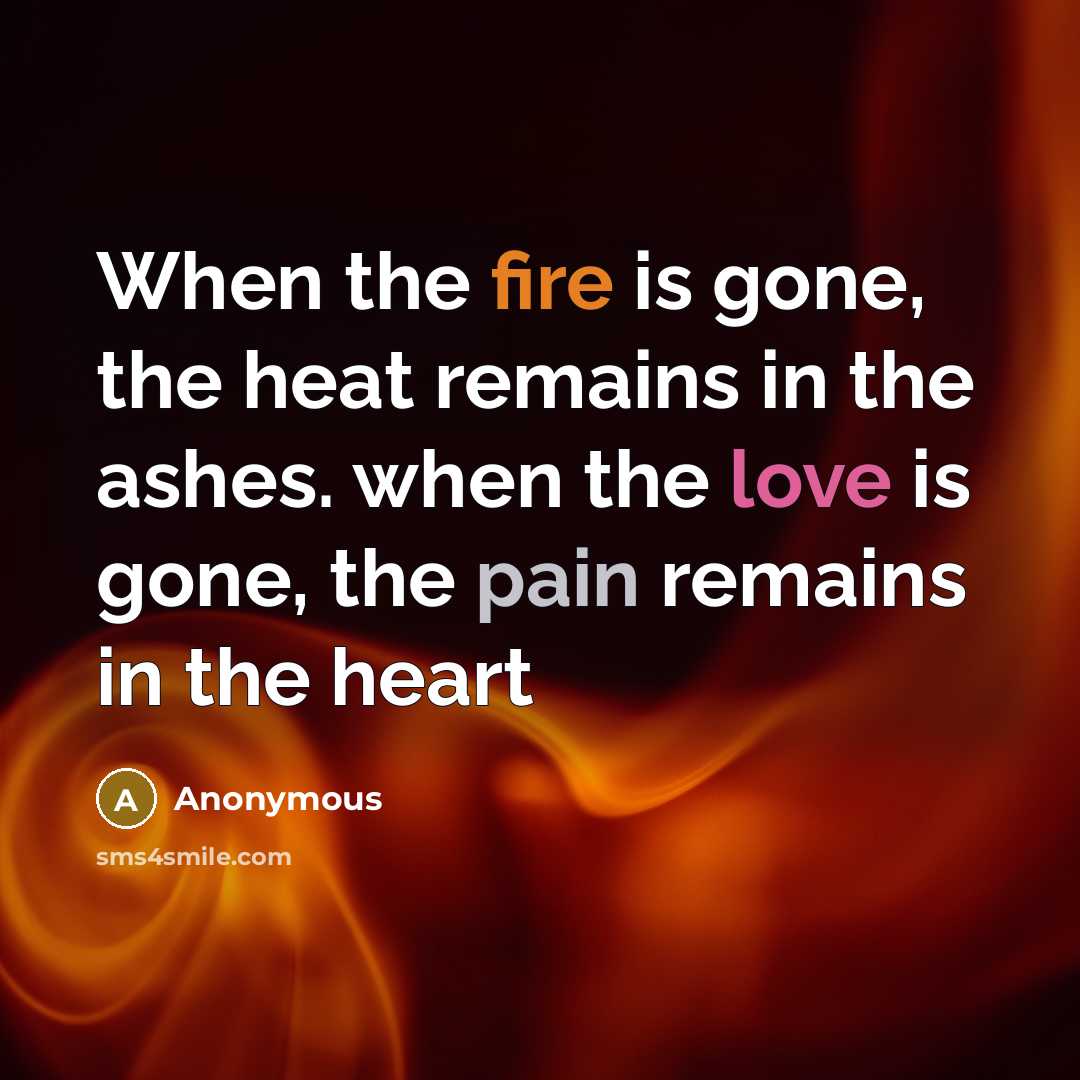 “When the fire is gone, the heat remains in the ashes. when the love is gone, the pain remains in the heart” quote by Anonymous