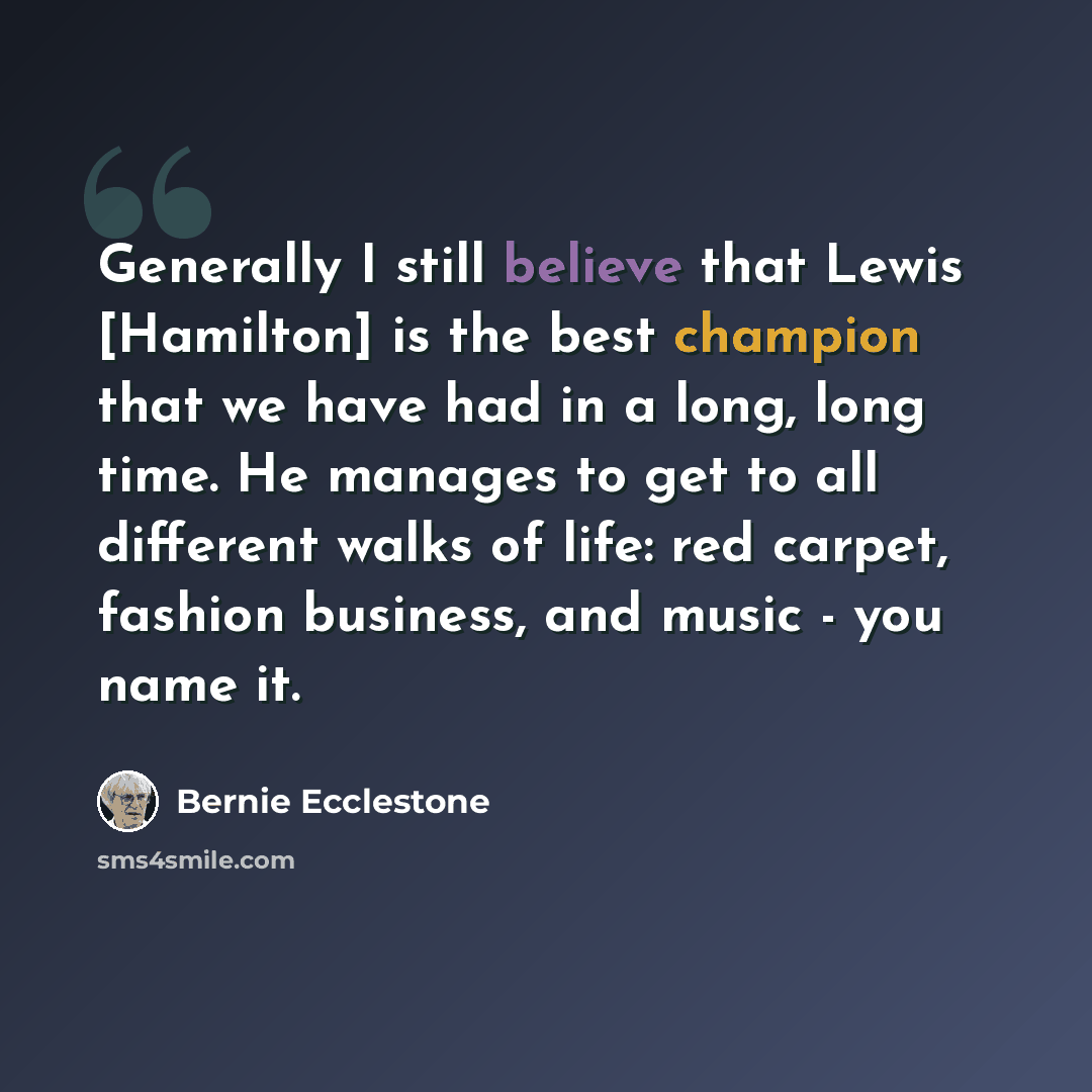 “Generally I still believe that Lewis [Hamilton] is the best champion that we have had in a long, long time. He manages to get to all different walks of life: red carpet, fashion business, and music - you name it.” quote by Bernie Ecclestone