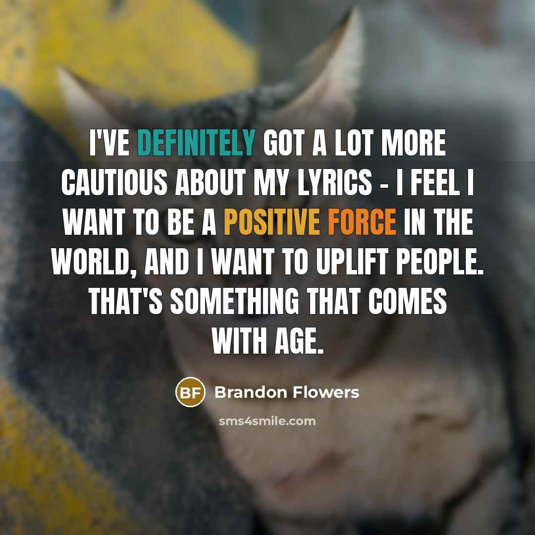“I've definitely got a lot more cautious about my lyrics - I feel I want to be a positive force in the world, and I want to uplift people. That's something that comes with age.” quote by Brandon Flowers