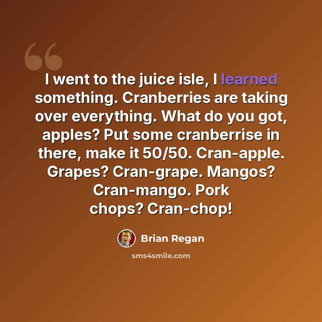 “I went to the juice isle, I learned something. Cranberries are taking over everything. What do you got, apples? Put some cranberrise in there, make it 50/50. Cran-apple. Grapes? Cran-grape. Mangos? Cran-mango. Pork chops? Cran-chop!” quote by Brian Regan