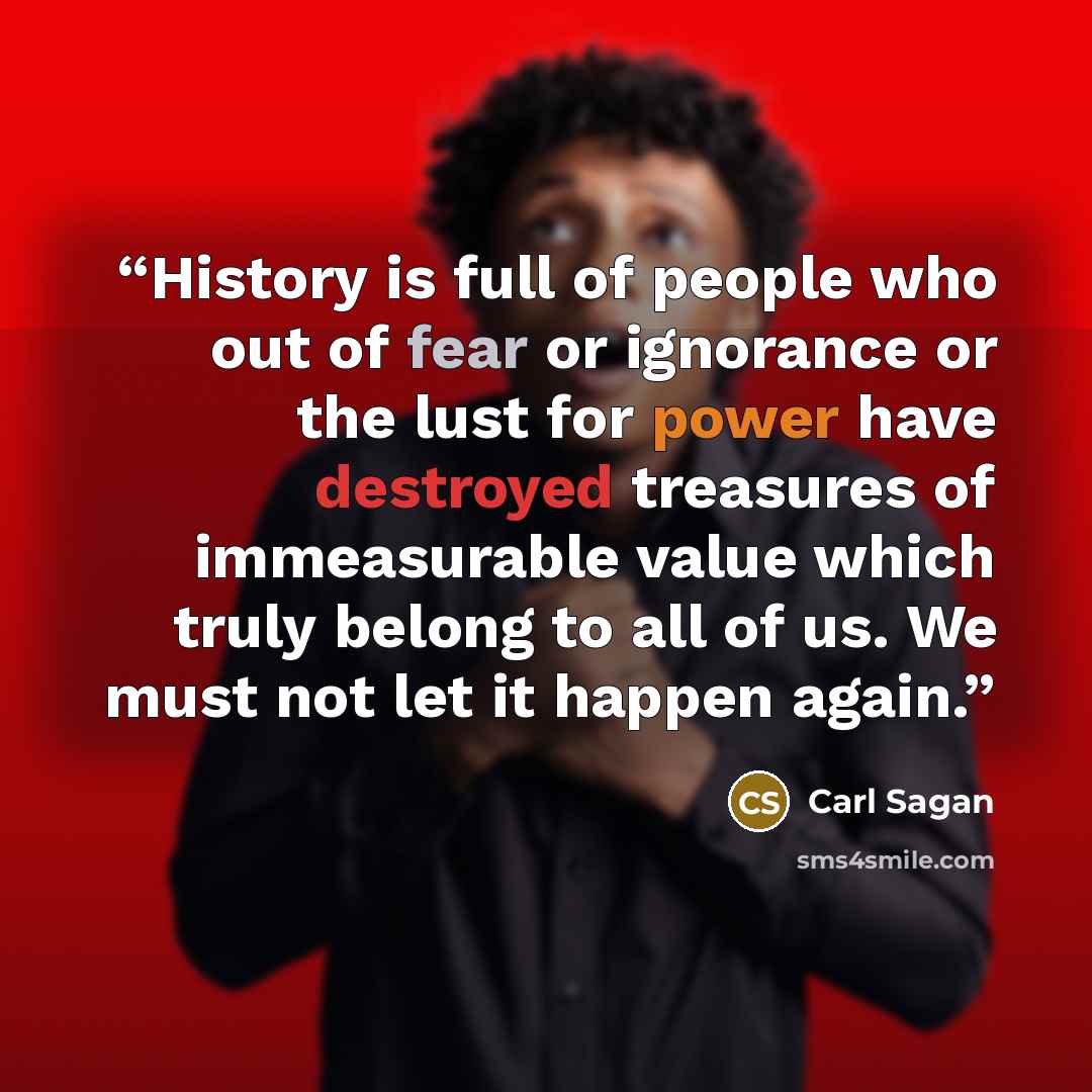 “History is full of people who out of fear or ignorance or the lust for power have destroyed treasures of immeasurable value which truly belong to all of us. We must not let it happen again.” quote by Carl Sagan