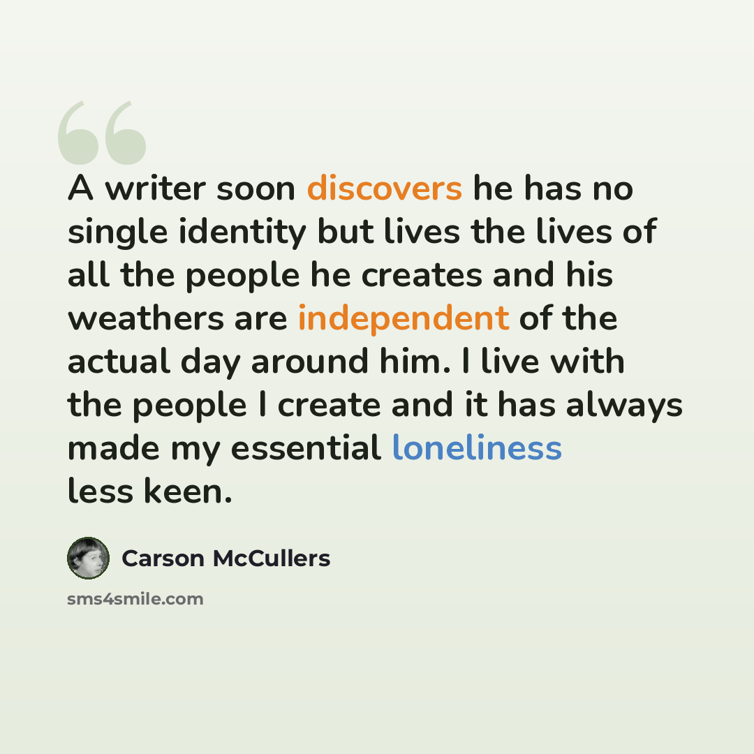 “A writer soon discovers he has no single identity but lives the lives of all the people he creates and his weathers are independent of the actual day around him. I live with the people I create and it has always made my essential loneliness less keen.” quote by Carson McCullers
