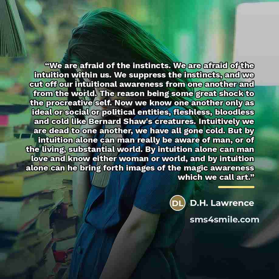 “We are afraid of the instincts. We are afraid of the intuition within us. We suppress the instincts, and we cut off our intuitional awareness from one another and from the world. The reason being some great shock to the procreative self. Now we know one another only as ideal or social or political…” quote by D.H. Lawrence