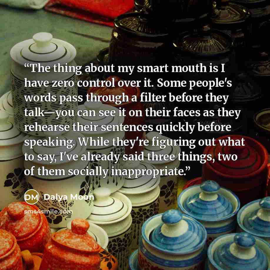“The thing about my smart mouth is I have zero control over it. Some people's words pass through a filter before they talk—you can see it on their faces as they rehearse their sentences quickly before speaking. While they're figuring out what to say, I've already said three things, two of them…” quote by Dalya Moon