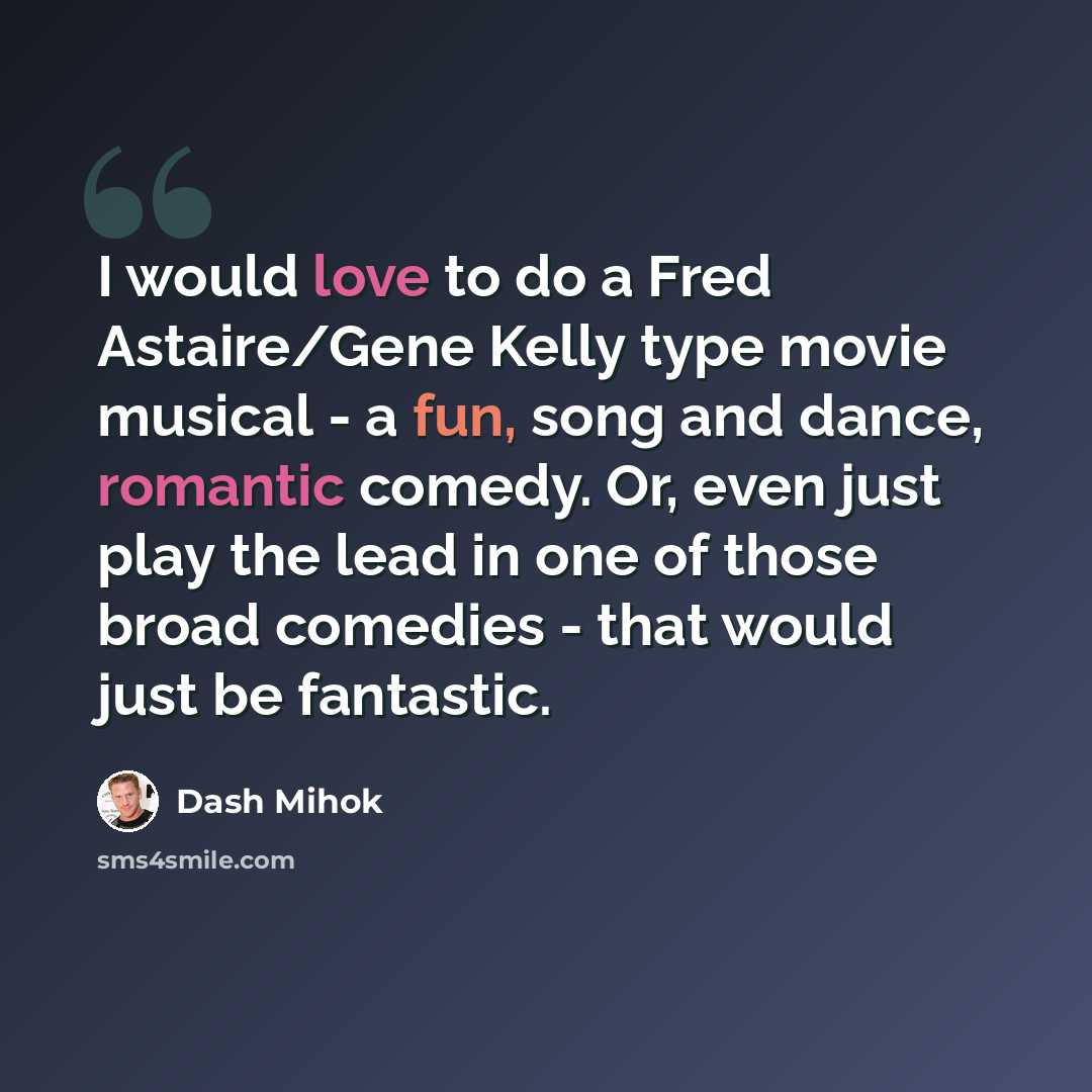 “I would love to do a Fred Astaire/Gene Kelly type movie musical - a fun, song and dance, romantic comedy. Or, even just play the lead in one of those broad comedies - that would just be fantastic.” quote by Dash Mihok