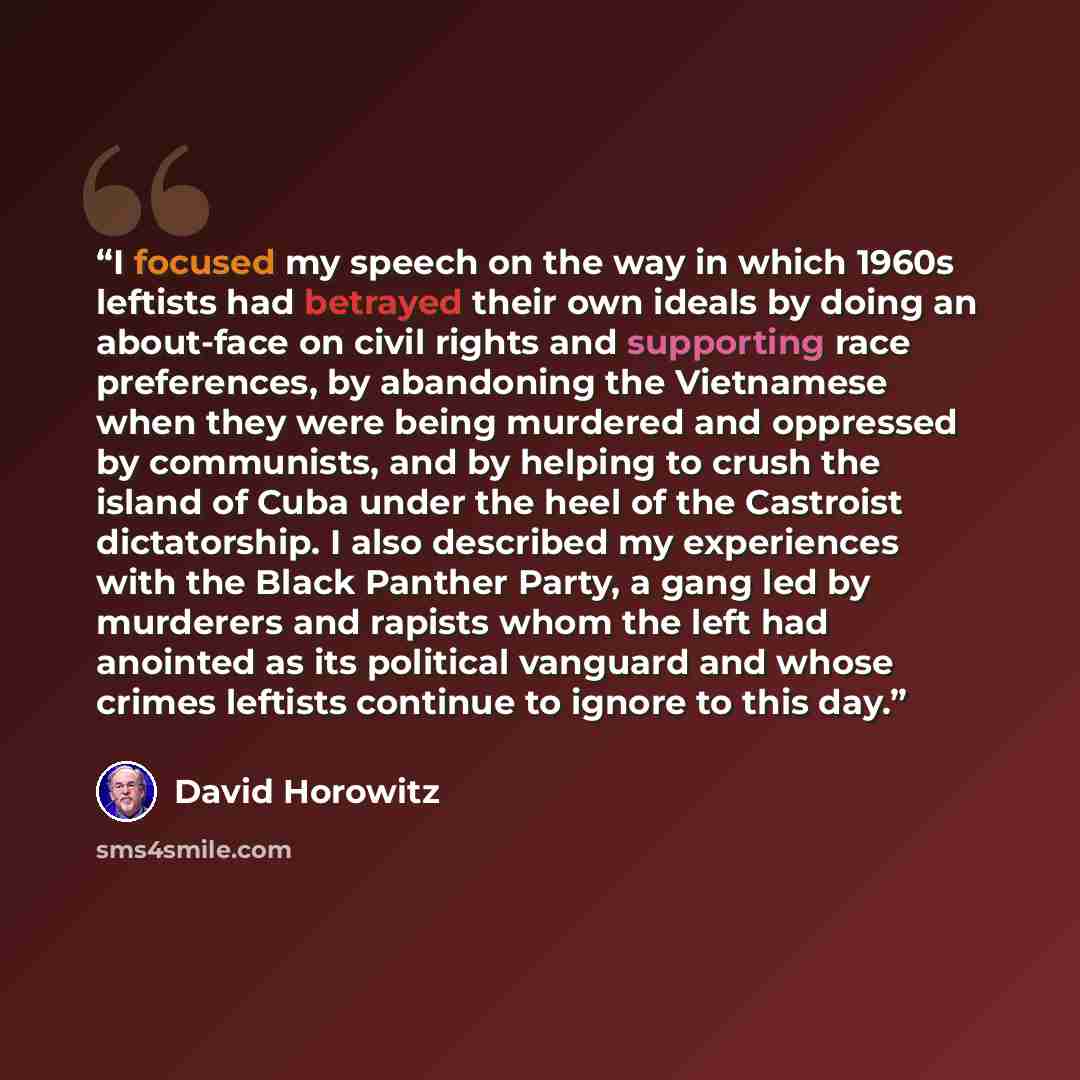 “I focused my speech on the way in which 1960s leftists had betrayed their own ideals by doing an about-face on civil rights and supporting race preferences, by abandoning the Vietnamese when they were being murdered and oppressed by communists, and by helping to crush the island of Cuba under the…” quote by David Horowitz