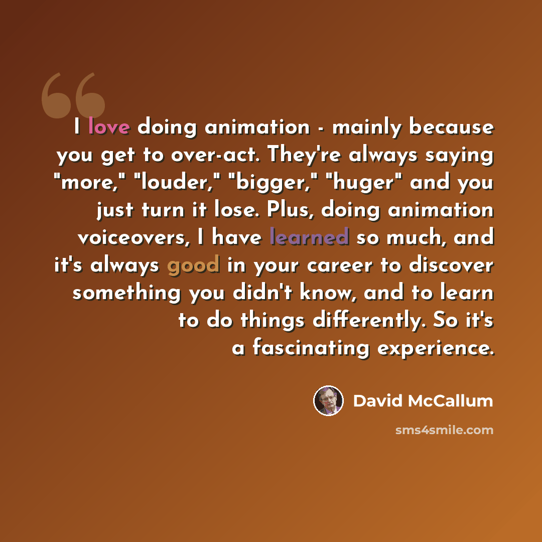 “I love doing animation - mainly because you get to over-act. They're always saying "more," "louder," "bigger," "huger" and you just turn it lose. Plus, doing animation voiceovers, I have learned so much, and it's always good in your career to discover something you didn't know, and to learn to do…” quote by David McCallum