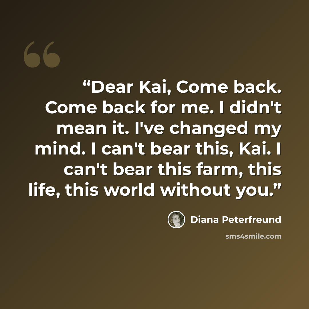 “Dear Kai, Come back. Come back for me. I didn't mean it. I've changed my mind. I can't bear this, Kai. I can't bear this farm, this life, this world without you.” quote by Diana Peterfreund