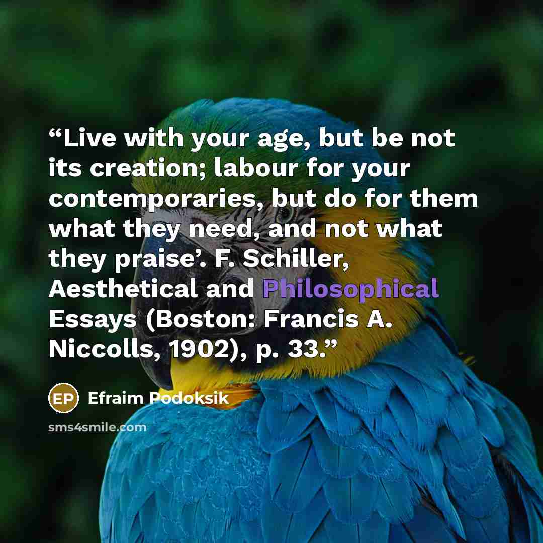 “Live with your age, but be not its creation; labour for your contemporaries, but do for them what they need, and not what they praise’. F. Schiller, Aesthetical and Philosophical Essays (Boston: Francis A. Niccolls, 1902), p. 33.” quote by Efraim Podoksik