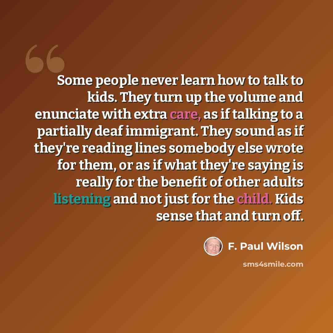 “Some people never learn how to talk to kids. They turn up the volume and enunciate with extra care, as if talking to a partially deaf immigrant. They sound as if they're reading lines somebody else wrote for them, or as if what they're saying is really for the benefit of other adults listening and…” quote by F. Paul Wilson