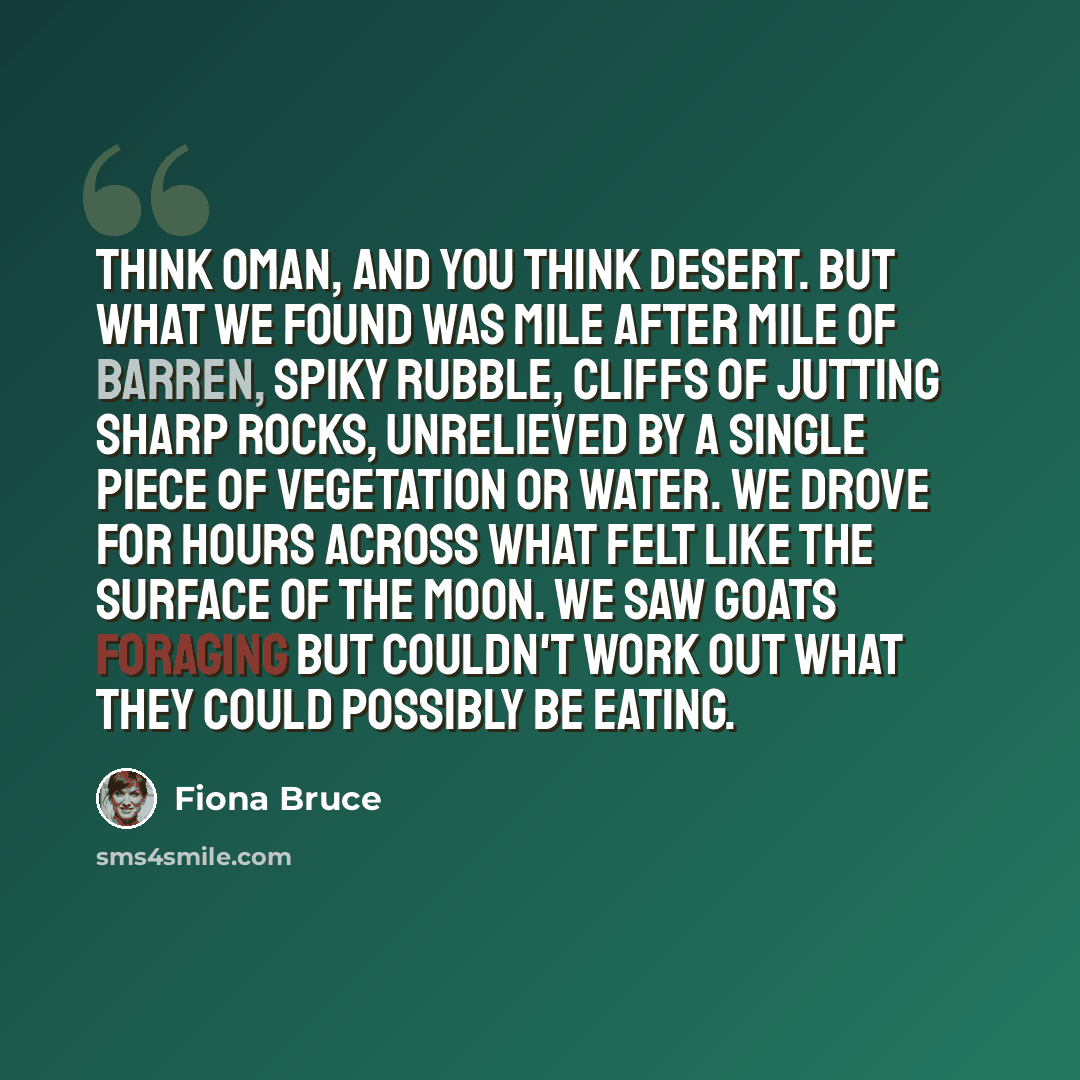 “Think Oman, and you think desert. But what we found was mile after mile of barren, spiky rubble, cliffs of jutting sharp rocks, unrelieved by a single piece of vegetation or water. We drove for hours across what felt like the surface of the moon. We saw goats foraging but couldn't work out what…” quote by Fiona Bruce