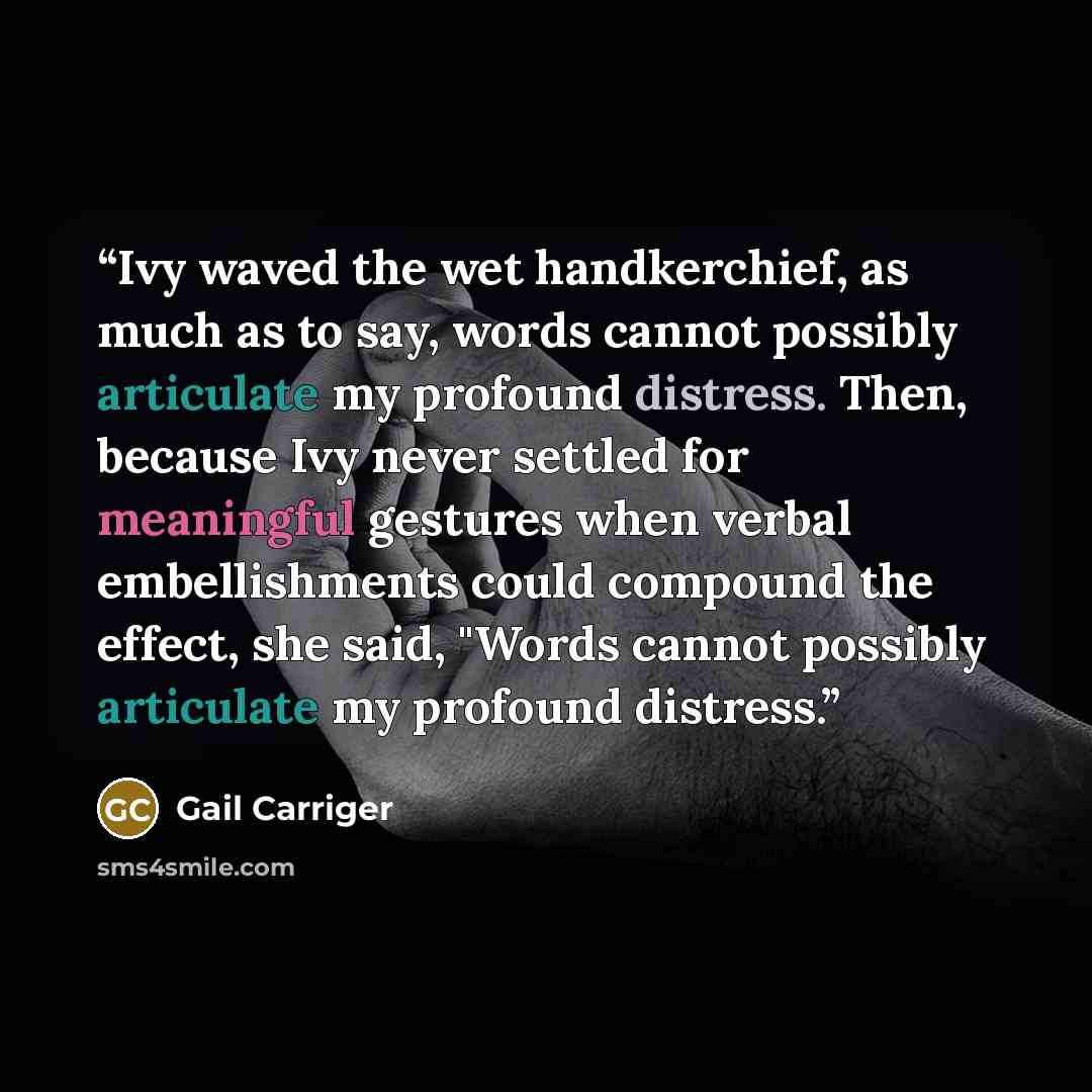 “Ivy waved the wet handkerchief, as much as to say, words cannot possibly articulate my profound distress. Then, because Ivy never settled for meaningful gestures when verbal embellishments could compound the effect, she said, "Words cannot possibly articulate my profound distress.” quote by Gail Carriger