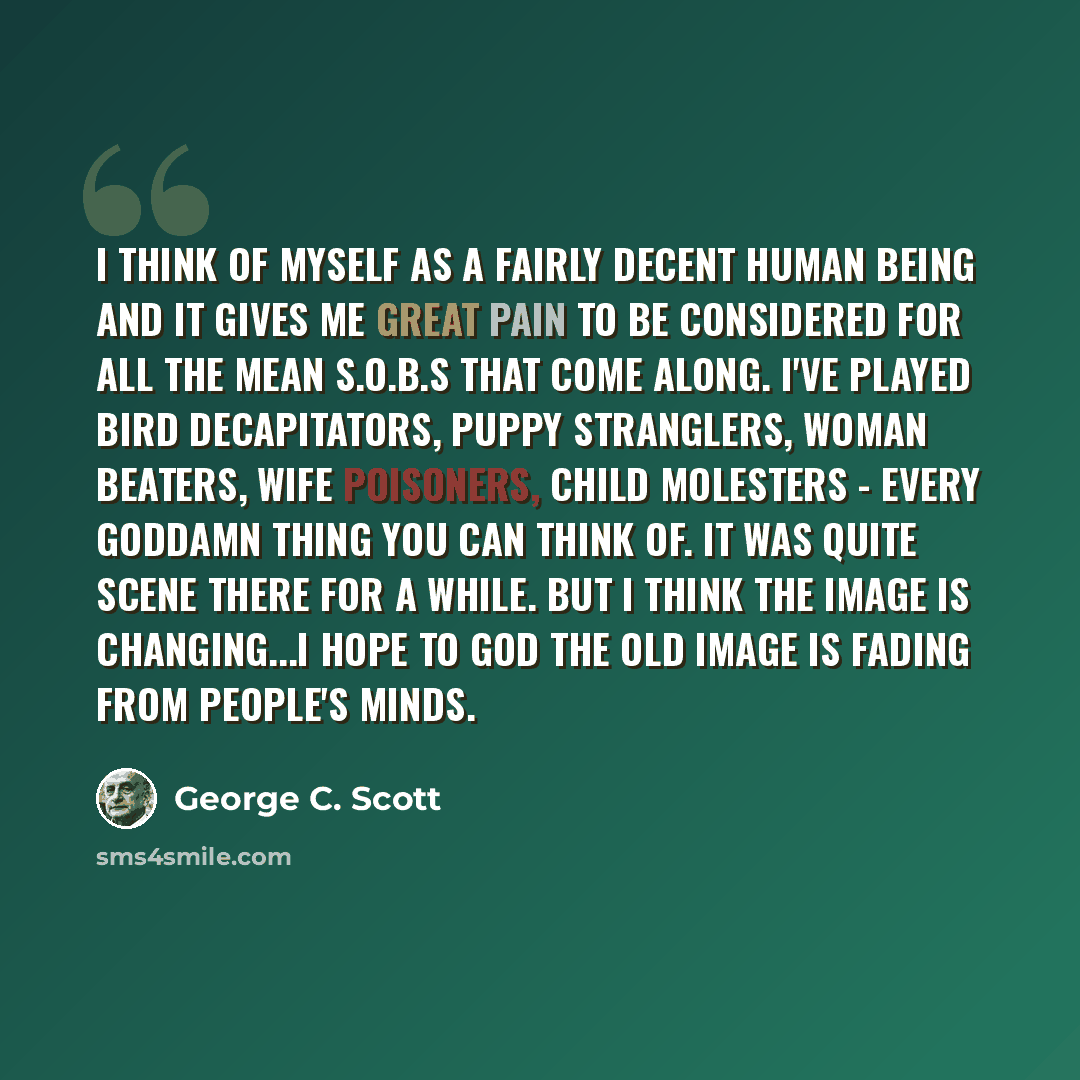 “I think of myself as a fairly decent human being and it gives me great pain to be considered for all the mean S.O.B.s that come along. I've played bird decapitators, puppy stranglers, woman beaters, wife poisoners, child molesters - every goddamn thing you can think of. It was quite scene there…” quote by George C. Scott