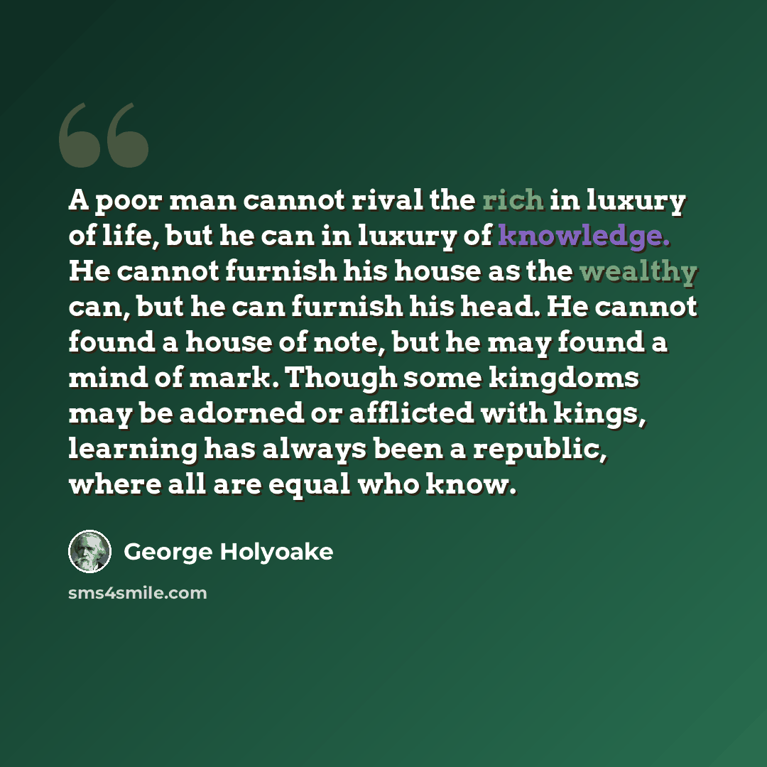 “A poor man cannot rival the rich in luxury of life, but he can in luxury of knowledge. He cannot furnish his house as the wealthy can, but he can furnish his head. He cannot found a house of note, but he may found a mind of mark. Though some kingdoms may be adorned or afflicted with kings…” quote by George Holyoake