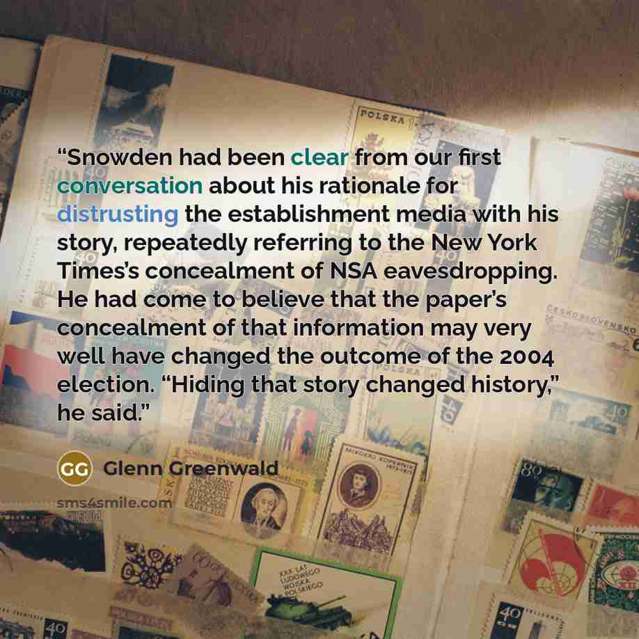 “Snowden had been clear from our first conversation about his rationale for distrusting the establishment media with his story, repeatedly referring to the New York Times’s concealment of NSA eavesdropping. He had come to believe that the paper’s concealment of that information may very well have…” quote by Glenn Greenwald
