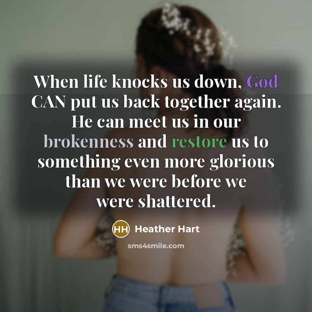 “When life knocks us down, God CAN put us back together again. He can meet us in our brokenness and restore us to something even more glorious than we were before we were shattered.” quote by Heather Hart