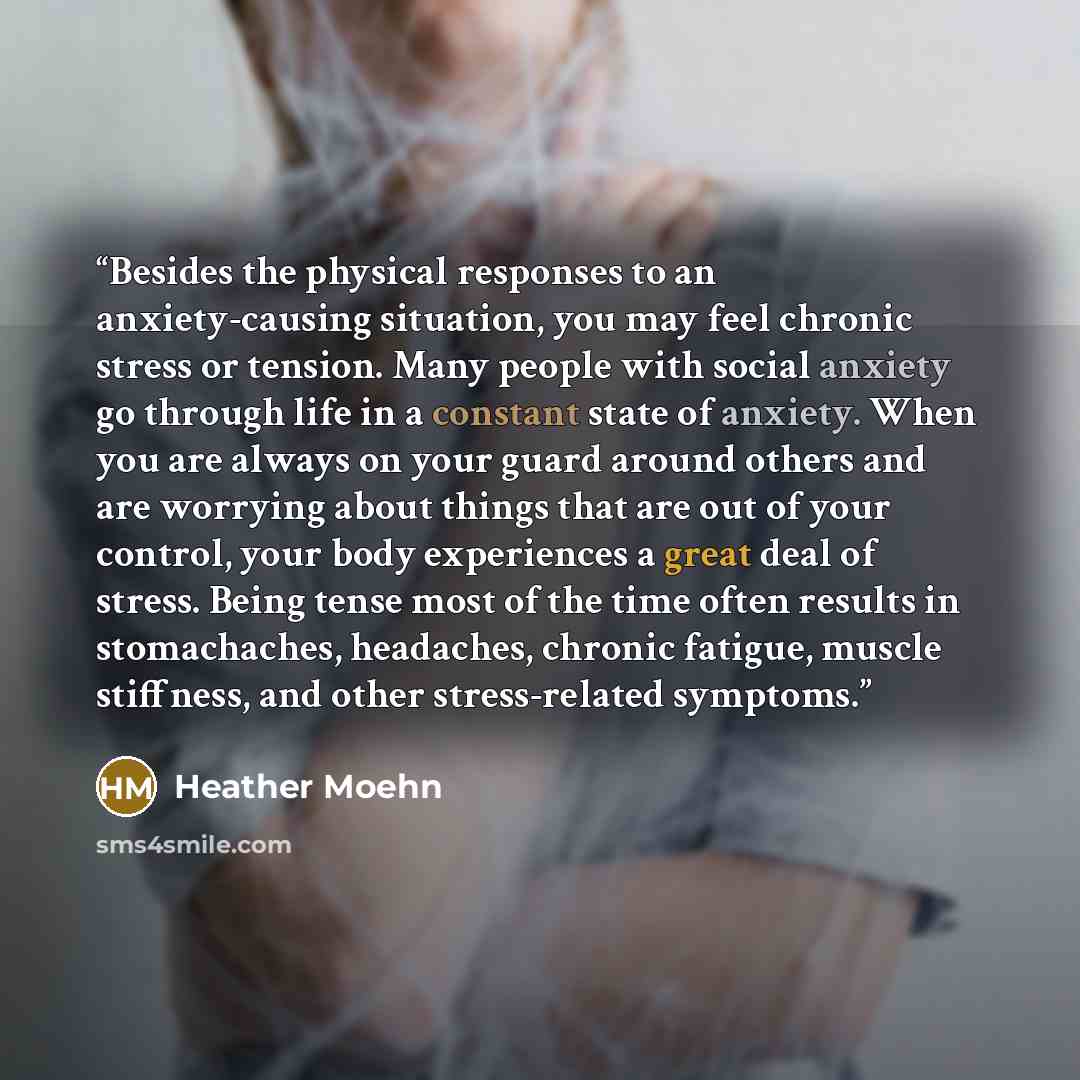 “Besides the physical responses to an anxiety-causing situation, you may feel chronic stress or tension. Many people with social anxiety go through life in a constant state of anxiety. When you are always on your guard around others and are worrying about things that are out of your control, your…” quote by Heather Moehn