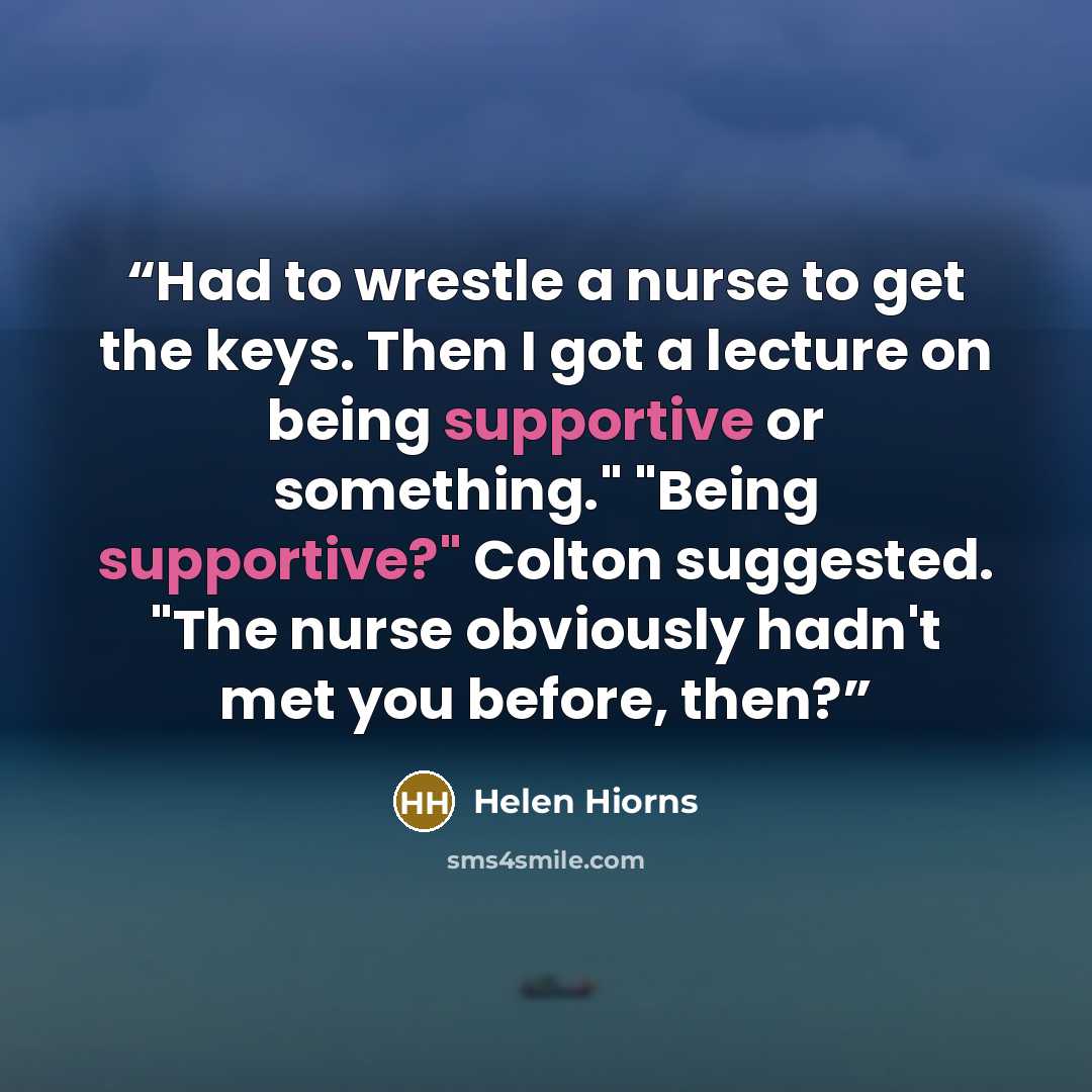 “Had to wrestle a nurse to get the keys. Then I got a lecture on being supportive or something." "Being supportive?" Colton suggested. "The nurse obviously hadn't met you before, then?” quote by Helen Hiorns