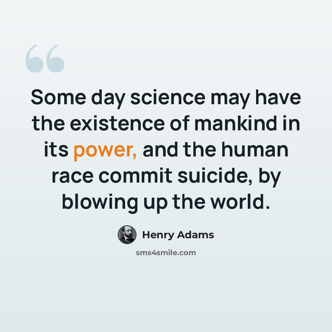 “Some day science may have the existence of mankind in its power, and the human race commit suicide, by blowing up the world.” quote by Henry Adams